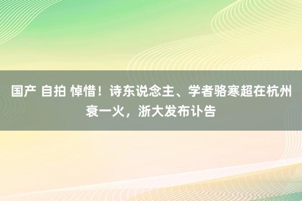 国产 自拍 悼惜！诗东说念主、学者骆寒超在杭州衰一火，浙大发布讣告