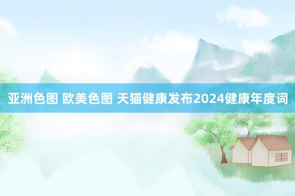 亚洲色图 欧美色图 天猫健康发布2024健康年度词