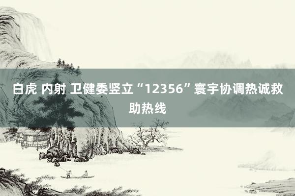 白虎 内射 卫健委竖立“12356”寰宇协调热诚救助热线