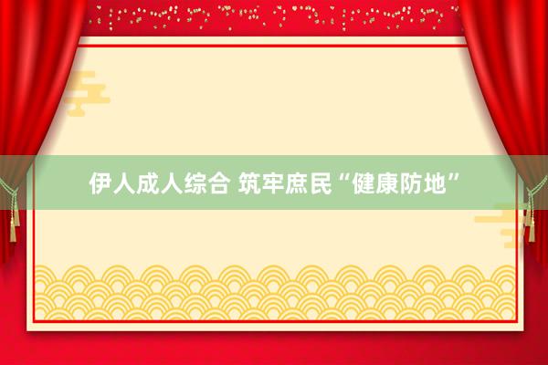 伊人成人综合 筑牢庶民“健康防地”