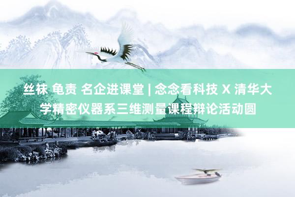 丝袜 龟责 名企进课堂 | 念念看科技 X 清华大学精密仪器系三维测量课程辩论活动圆