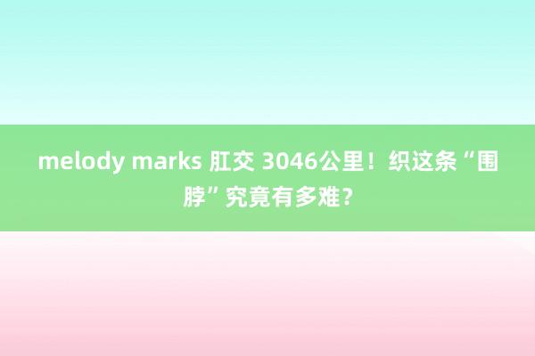 melody marks 肛交 3046公里！织这条“围脖”究竟有多难？