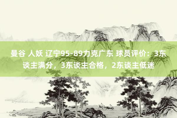 曼谷 人妖 辽宁95-89力克广东 球员评价：3东谈主满分，3东谈主合格，2东谈主低迷