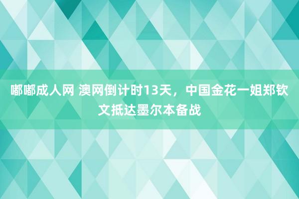 嘟嘟成人网 澳网倒计时13天，中国金花一姐郑钦文抵达墨尔本备战