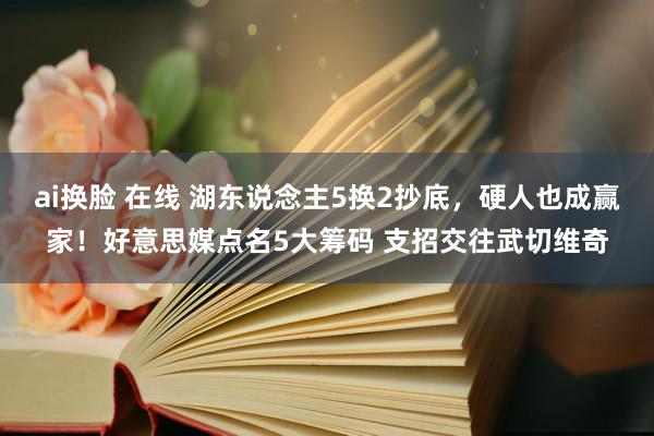 ai换脸 在线 湖东说念主5换2抄底，硬人也成赢家！好意思媒点名5大筹码 支招交往武切维奇