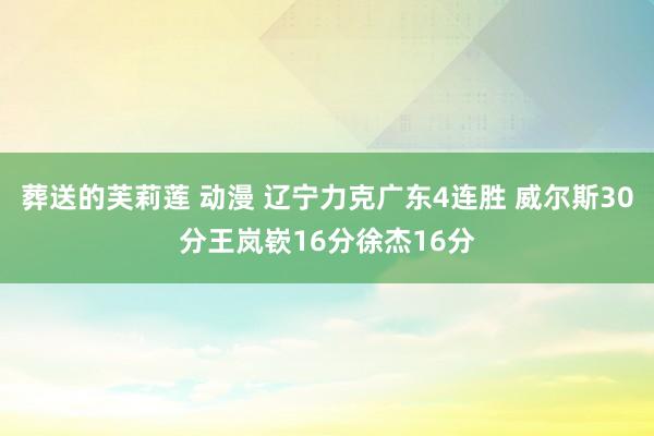 葬送的芙莉莲 动漫 辽宁力克广东4连胜 威尔斯30分王岚嵚16分徐杰16分