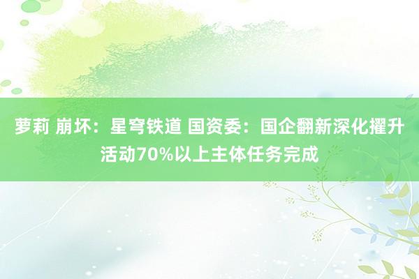 萝莉 崩坏：星穹铁道 国资委：国企翻新深化擢升活动70%以上主体任务完成