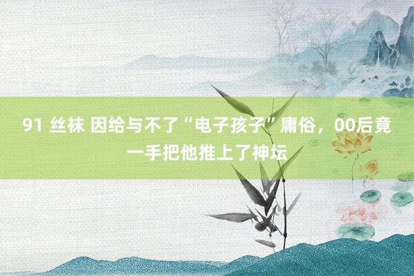 91 丝袜 因给与不了“电子孩子”庸俗，00后竟一手把他推上了神坛
