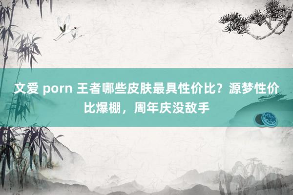 文爱 porn 王者哪些皮肤最具性价比？源梦性价比爆棚，周年庆没敌手
