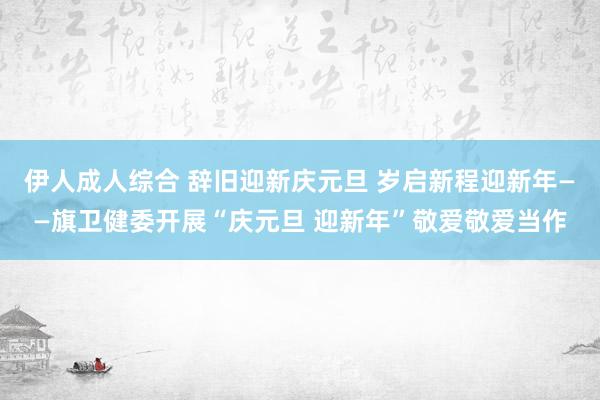 伊人成人综合 辞旧迎新庆元旦 岁启新程迎新年——旗卫健委开展“庆元旦 迎新年”敬爱敬爱当作