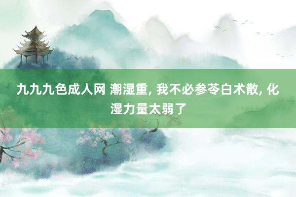 九九九色成人网 潮湿重， 我不必参苓白术散， 化湿力量太弱了