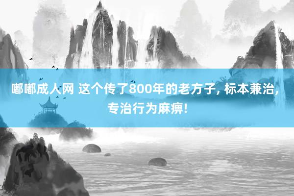 嘟嘟成人网 这个传了800年的老方子， 标本兼治， 专治行为麻痹!