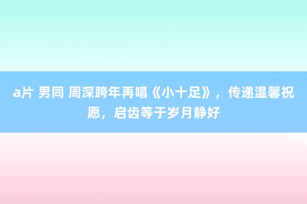 a片 男同 周深跨年再唱《小十足》，传递温馨祝愿，启齿等于岁月静好