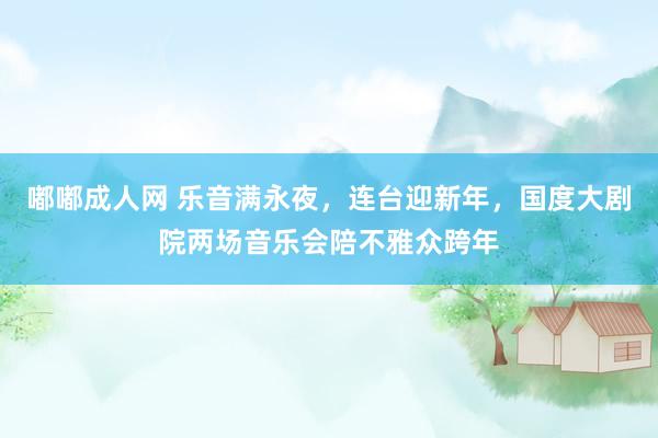 嘟嘟成人网 乐音满永夜，连台迎新年，国度大剧院两场音乐会陪不雅众跨年