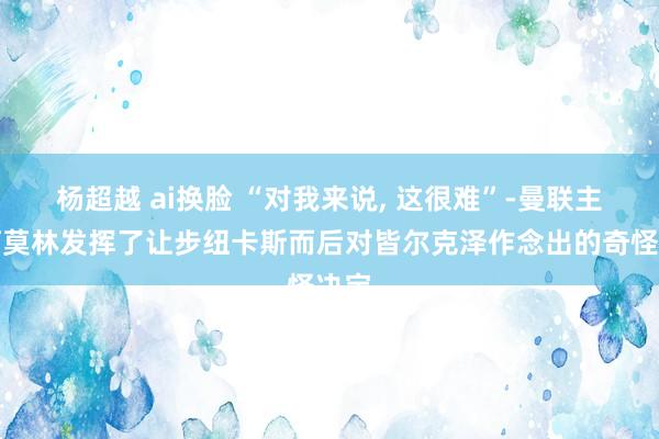 杨超越 ai换脸 “对我来说， 这很难”-曼联主帅阿莫林发挥了让步纽卡斯而后对皆尔克泽作念出的奇怪决定