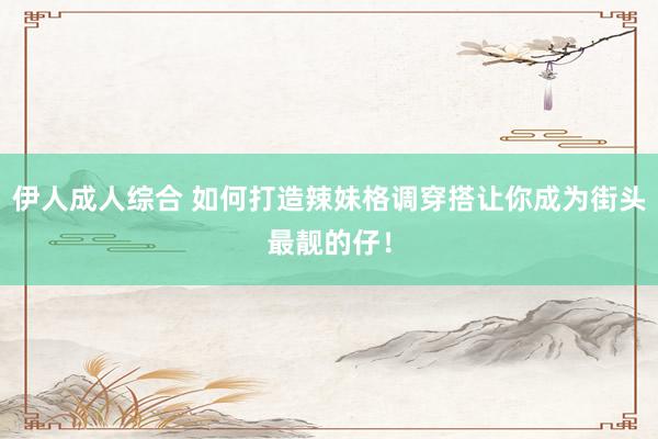 伊人成人综合 如何打造辣妹格调穿搭让你成为街头最靓的仔！
