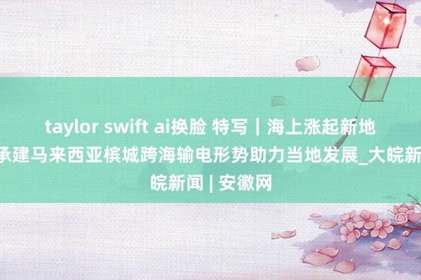 taylor swift ai换脸 特写｜海上涨起新地标——中企承建马来西亚槟城跨海输电形势助力当地发展_大皖新闻 | 安徽网