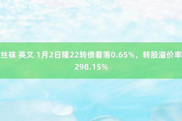 丝袜 英文 1月2日隆22转债着落0.65%，转股溢价率298.15%