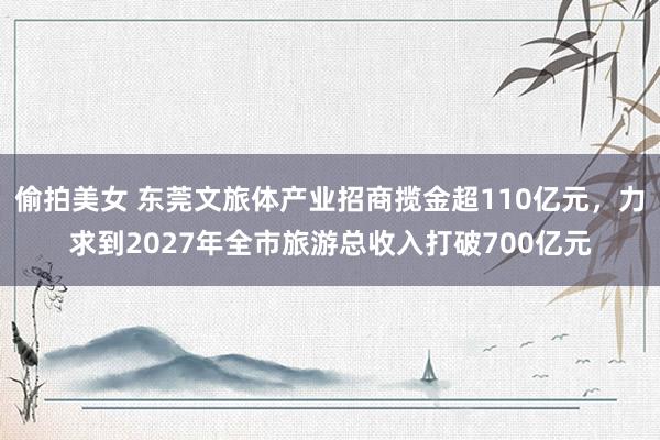 偷拍美女 东莞文旅体产业招商揽金超110亿元，力求到2027年全市旅游总收入打破700亿元