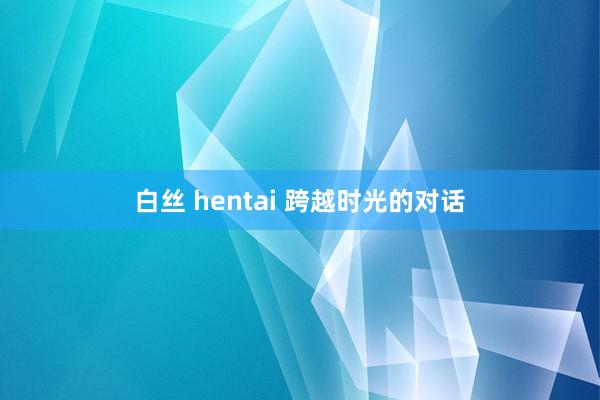 白丝 hentai 跨越时光的对话