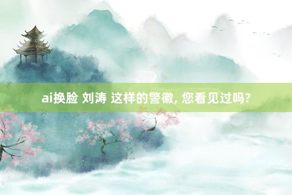 ai换脸 刘涛 这样的警徽， 您看见过吗?