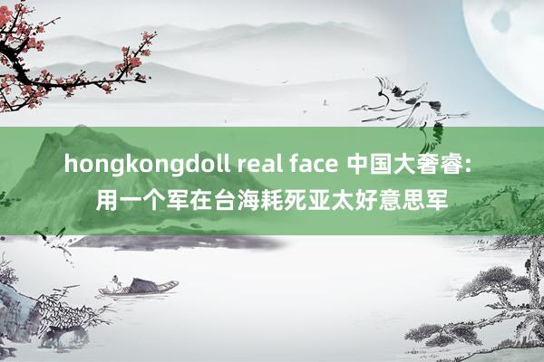 hongkongdoll real face 中国大奢睿: 用一个军在台海耗死亚太好意思军