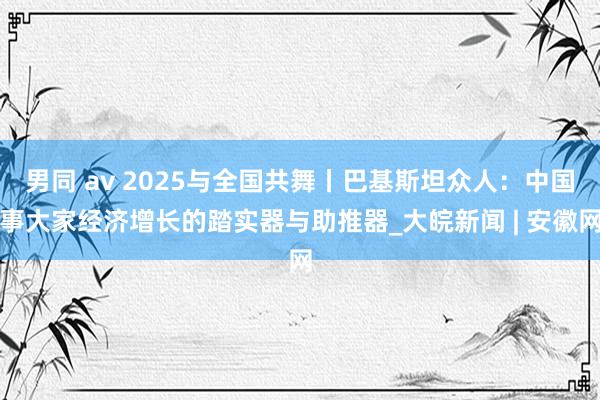 男同 av 2025与全国共舞丨巴基斯坦众人：中国事大家经济增长的踏实器与助推器_大皖新闻 | 安徽网