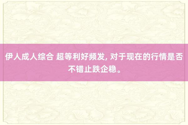 伊人成人综合 超等利好频发， 对于现在的行情是否不错止跌企稳。