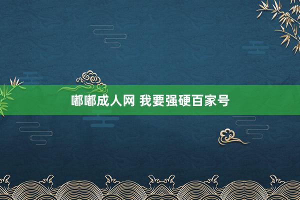 嘟嘟成人网 我要强硬百家号