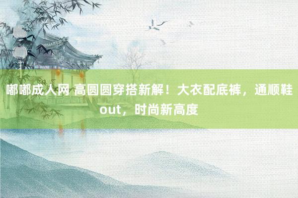 嘟嘟成人网 高圆圆穿搭新解！大衣配底裤，通顺鞋out，时尚新高度