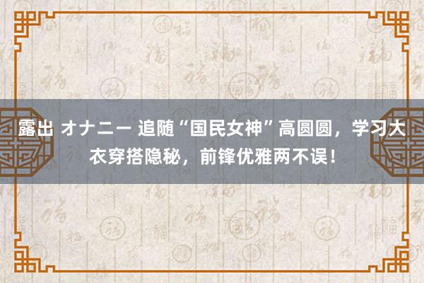 露出 オナニー 追随“国民女神”高圆圆，学习大衣穿搭隐秘，前锋优雅两不误！