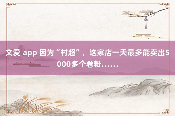 文爱 app 因为“村超”，这家店一天最多能卖出5000多个卷粉……