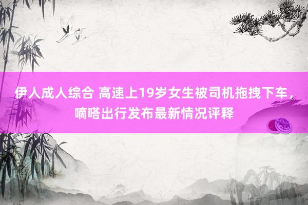 伊人成人综合 高速上19岁女生被司机拖拽下车，嘀嗒出行发布最新情况评释