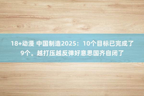 18+动漫 中国制造2025：10个目标已完成了9个。越打压越反弹好意思国齐自闭了