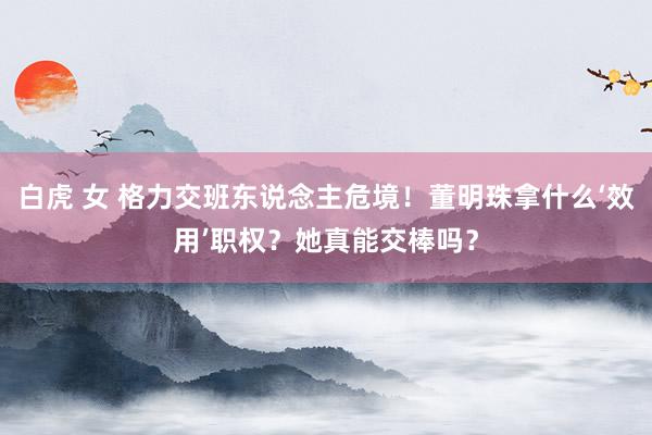 白虎 女 格力交班东说念主危境！董明珠拿什么‘效用’职权？她真能交棒吗？