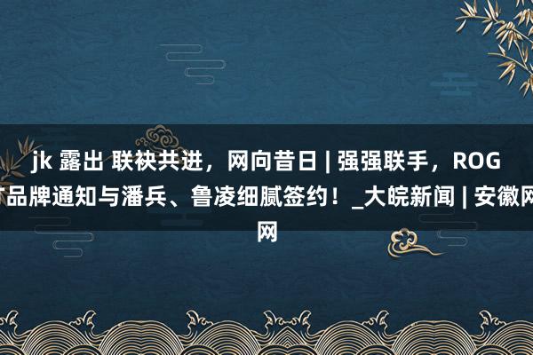 jk 露出 联袂共进，网向昔日 | 强强联手，ROGT品牌通知与潘兵、鲁凌细腻签约！_大皖新闻 | 安徽网