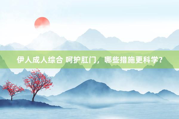 伊人成人综合 呵护肛门，哪些措施更科学？
