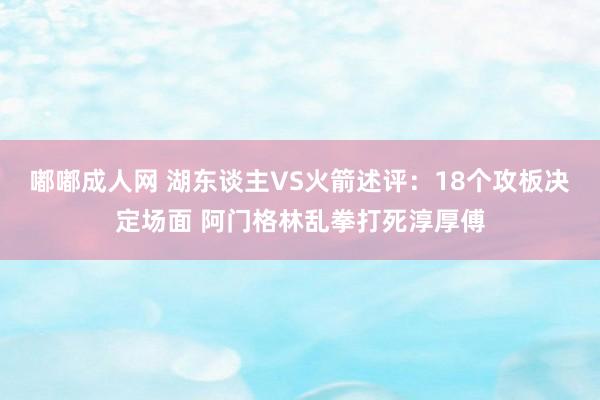 嘟嘟成人网 湖东谈主VS火箭述评：18个攻板决定场面 阿门格林乱拳打死淳厚傅