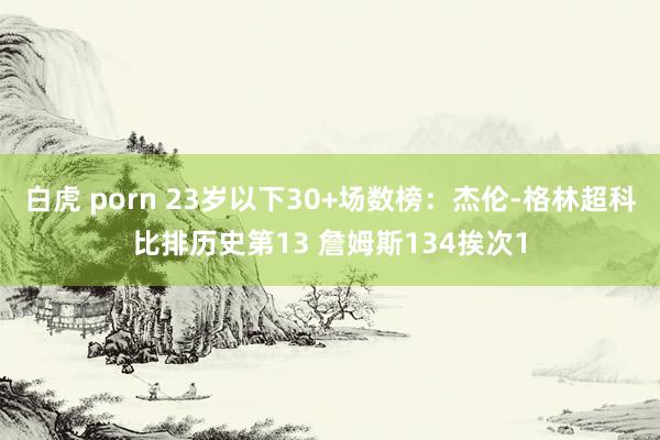 白虎 porn 23岁以下30+场数榜：杰伦-格林超科比排历史第13 詹姆斯134挨次1
