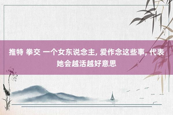 推特 拳交 一个女东说念主， 爱作念这些事， 代表她会越活越好意思
