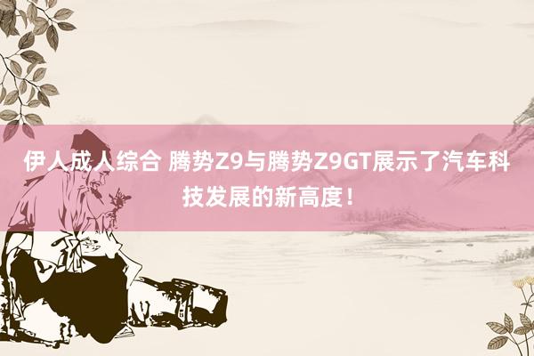 伊人成人综合 腾势Z9与腾势Z9GT展示了汽车科技发展的新高度！