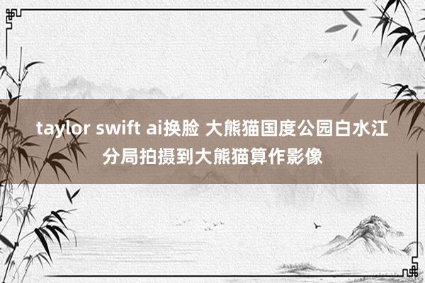 taylor swift ai换脸 大熊猫国度公园白水江分局拍摄到大熊猫算作影像