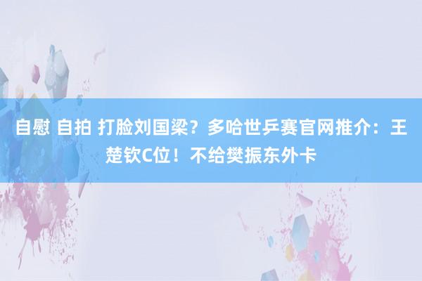 自慰 自拍 打脸刘国梁？多哈世乒赛官网推介：王楚钦C位！不给樊振东外卡