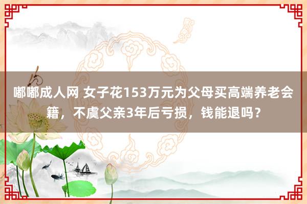 嘟嘟成人网 女子花153万元为父母买高端养老会籍，不虞父亲3年后亏损，钱能退吗？