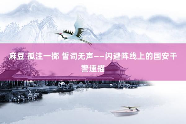麻豆 孤注一掷 誓词无声——闪避阵线上的国安干警速描