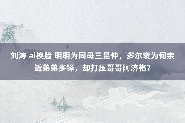 刘涛 ai换脸 明明为同母三昆仲，多尔衮为何亲近弟弟多铎，却打压哥哥阿济格？