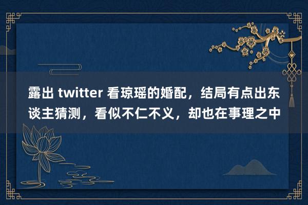 露出 twitter 看琼瑶的婚配，结局有点出东谈主猜测，看似不仁不义，却也在事理之中