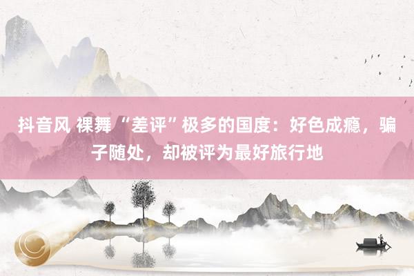 抖音风 裸舞 “差评”极多的国度：好色成瘾，骗子随处，却被评为最好旅行地