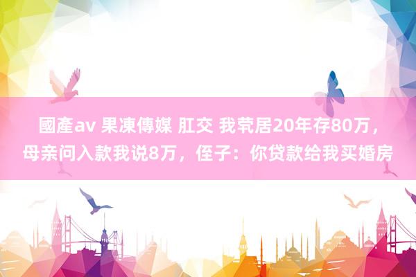 國產av 果凍傳媒 肛交 我茕居20年存80万，母亲问入款我说8万，侄子：你贷款给我买婚房