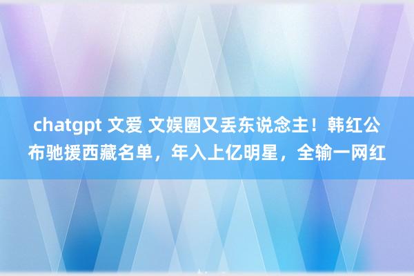 chatgpt 文爱 文娱圈又丢东说念主！韩红公布驰援西藏名单，年入上亿明星，全输一网红
